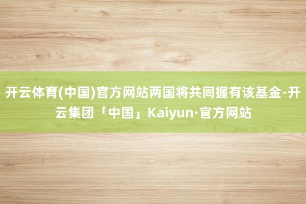 开云体育(中国)官方网站两国将共同握有该基金-开云集团「中国」Kaiyun·官方网站