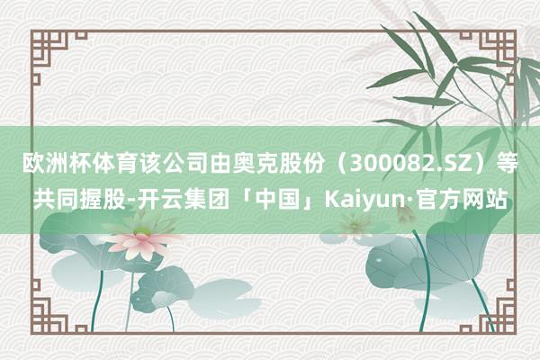 欧洲杯体育该公司由奥克股份（300082.SZ）等共同握股-开云集团「中国」Kaiyun·官方网站