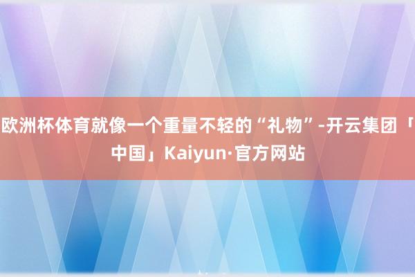 欧洲杯体育就像一个重量不轻的“礼物”-开云集团「中国」Kaiyun·官方网站