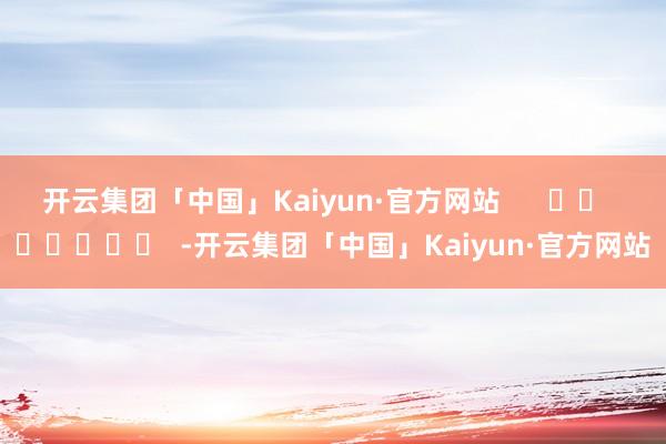 开云集团「中国」Kaiyun·官方网站      		  					  -开云集团「中国」Kaiyun·官方网站
