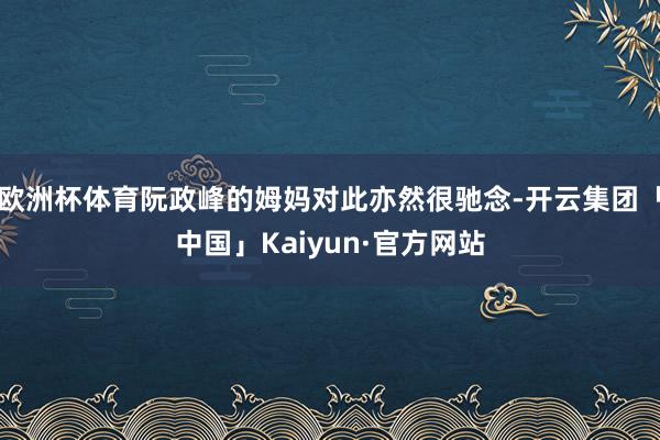 欧洲杯体育阮政峰的姆妈对此亦然很驰念-开云集团「中国」Kaiyun·官方网站