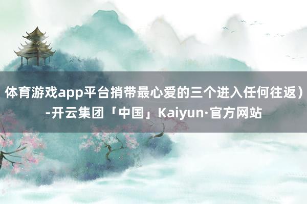 体育游戏app平台捎带最心爱的三个进入任何往返）-开云集团「中国」Kaiyun·官方网站