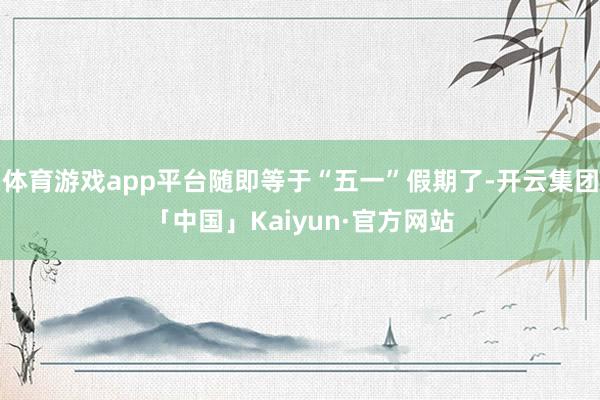 体育游戏app平台随即等于“五一”假期了-开云集团「中国」Kaiyun·官方网站