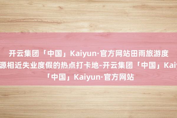 开云集团「中国」Kaiyun·官方网站田雨旅游度假区一直是辽源相近失业度假的热点打卡地-开云集团「中国」Kaiyun·官方网站