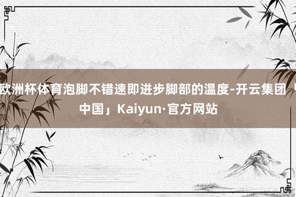 欧洲杯体育泡脚不错速即进步脚部的温度-开云集团「中国」Kaiyun·官方网站