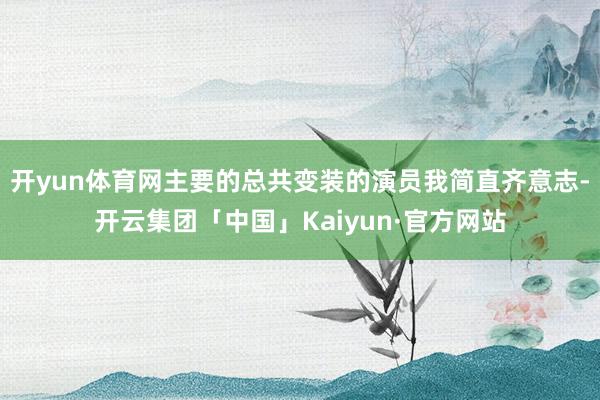 开yun体育网主要的总共变装的演员我简直齐意志-开云集团「中国」Kaiyun·官方网站
