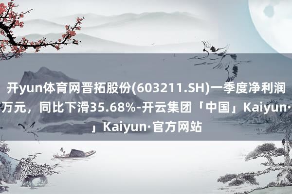 开yun体育网晋拓股份(603211.SH)一季度净利润1132.88万元，同比下滑35.68%-开云集团「中国」Kaiyun·官方网站