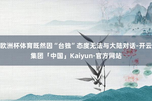 欧洲杯体育既然因“台独”态度无法与大陆对话-开云集团「中国」Kaiyun·官方网站