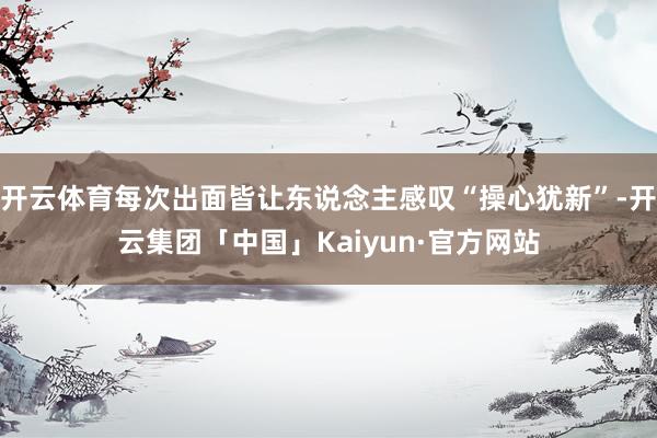 开云体育每次出面皆让东说念主感叹“操心犹新”-开云集团「中国」Kaiyun·官方网站