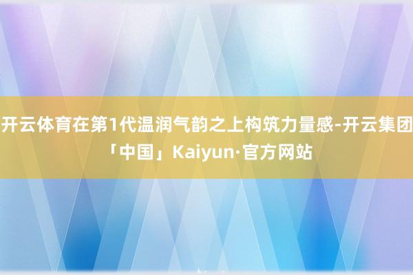 开云体育在第1代温润气韵之上构筑力量感-开云集团「中国」Kaiyun·官方网站