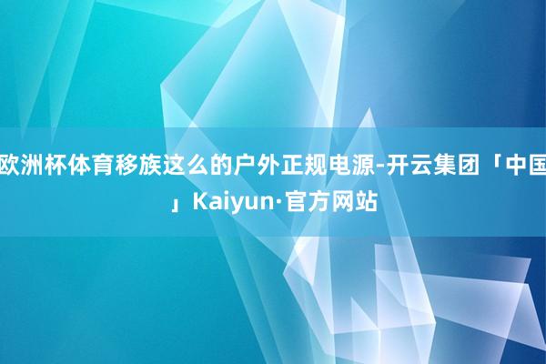 欧洲杯体育移族这么的户外正规电源-开云集团「中国」Kaiyun·官方网站