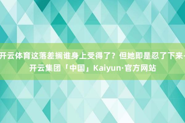 开云体育这落差搁谁身上受得了？但她即是忍了下来-开云集团「中国」Kaiyun·官方网站