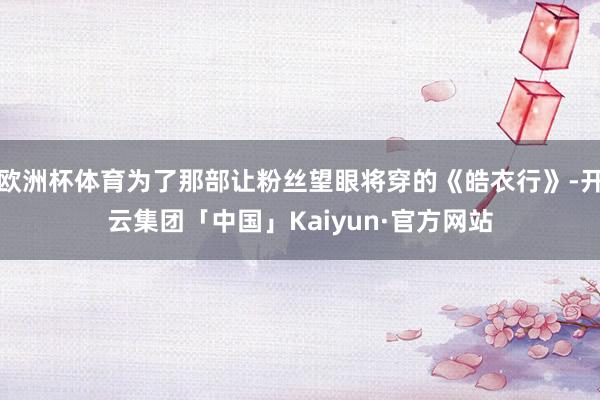 欧洲杯体育为了那部让粉丝望眼将穿的《皓衣行》-开云集团「中国」Kaiyun·官方网站