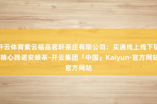 开云体育紫云福品茗轩茶庄有限公司：买通线上线下链 精心践诺安顺茶-开云集团「中国」Kaiyun·官方网站
