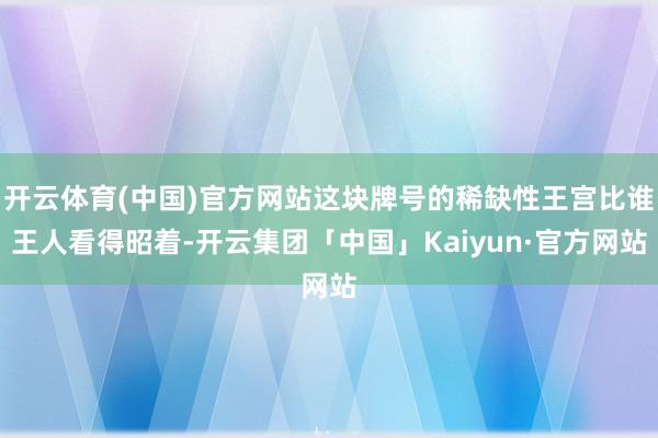 开云体育(中国)官方网站这块牌号的稀缺性王宫比谁王人看得昭着-开云集团「中国」Kaiyun·官方网站