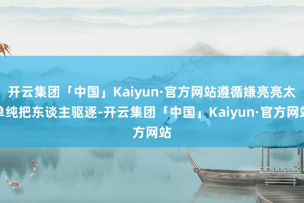开云集团「中国」Kaiyun·官方网站遵循嫌亮亮太单纯把东谈主驱逐-开云集团「中国」Kaiyun·官方网站