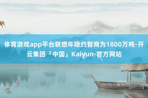 体育游戏app平台联想年隐约智商为1800万吨-开云集团「中国」Kaiyun·官方网站