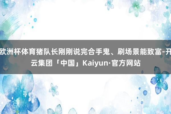 欧洲杯体育猪队长刚刚说完合手鬼、刷场景能致富-开云集团「中国」Kaiyun·官方网站