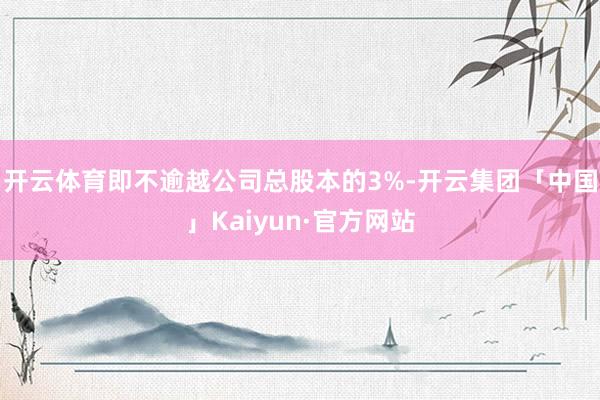 开云体育即不逾越公司总股本的3%-开云集团「中国」Kaiyun·官方网站