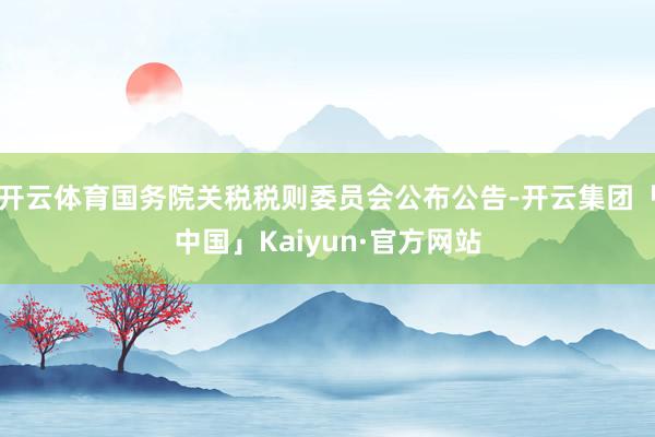 开云体育国务院关税税则委员会公布公告-开云集团「中国」Kaiyun·官方网站