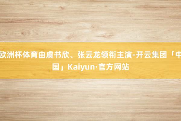 欧洲杯体育由虞书欣、张云龙领衔主演-开云集团「中国」Kaiyun·官方网站