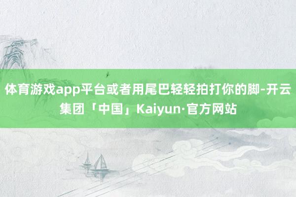 体育游戏app平台或者用尾巴轻轻拍打你的脚-开云集团「中国」Kaiyun·官方网站