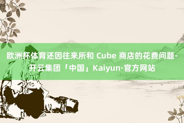 欧洲杯体育还因往来所和 Cube 商店的花费问题-开云集团「中国」Kaiyun·官方网站