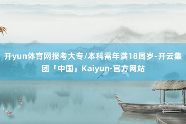 开yun体育网报考大专/本科需年满18周岁-开云集团「中国」Kaiyun·官方网站