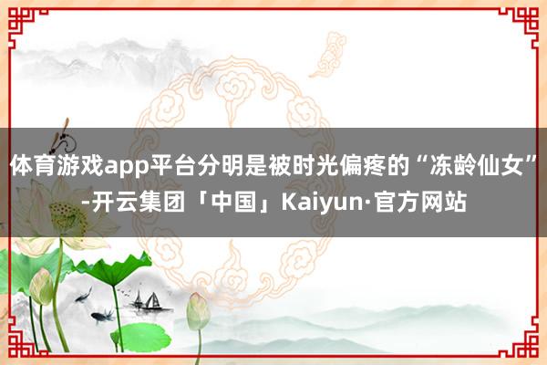 体育游戏app平台分明是被时光偏疼的“冻龄仙女”-开云集团「中国」Kaiyun·官方网站