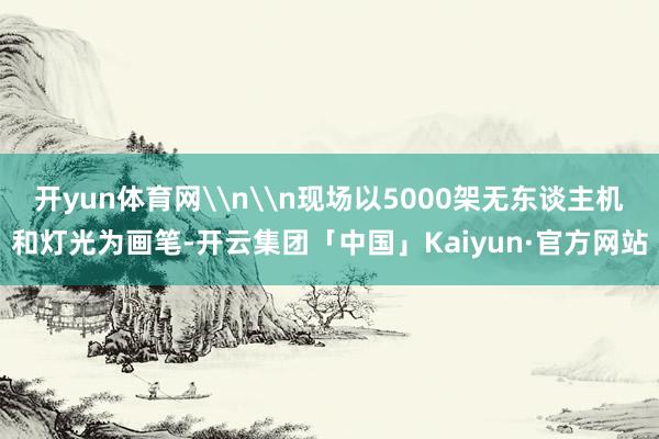 开yun体育网\n\n现场以5000架无东谈主机和灯光为画笔-开云集团「中国」Kaiyun·官方网站