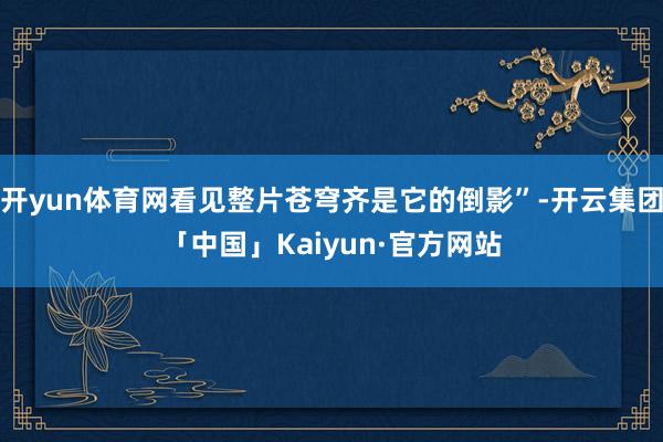 开yun体育网看见整片苍穹齐是它的倒影”-开云集团「中国」Kaiyun·官方网站