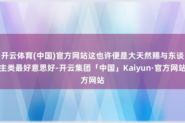 开云体育(中国)官方网站这也许便是大天然赐与东谈主类最好意思好-开云集团「中国」Kaiyun·官方网站
