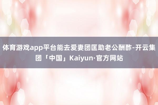 体育游戏app平台能去爱妻团匡助老公酬酢-开云集团「中国」Kaiyun·官方网站
