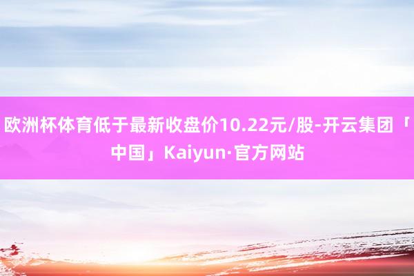 欧洲杯体育低于最新收盘价10.22元/股-开云集团「中国」Kaiyun·官方网站