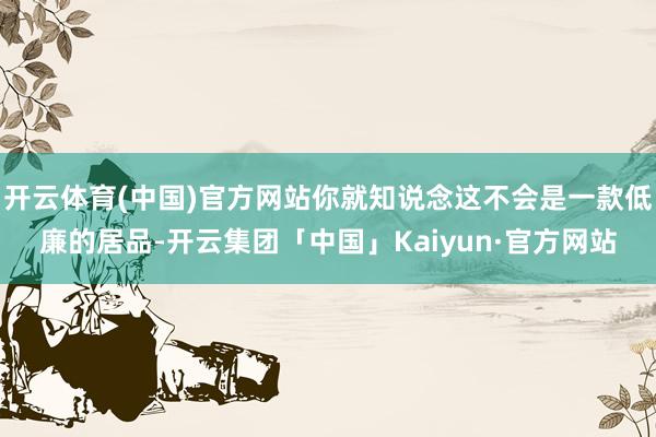 开云体育(中国)官方网站你就知说念这不会是一款低廉的居品-开云集团「中国」Kaiyun·官方网站