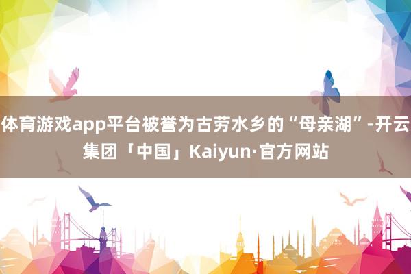 体育游戏app平台被誉为古劳水乡的“母亲湖”-开云集团「中国」Kaiyun·官方网站
