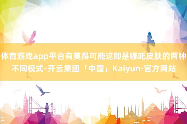 体育游戏app平台有莫得可能这即是哪吒皮肤的两种不同模式-开云集团「中国」Kaiyun·官方网站