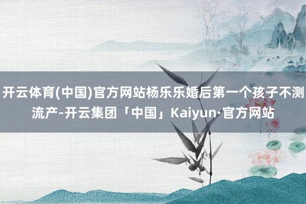 开云体育(中国)官方网站杨乐乐婚后第一个孩子不测流产-开云集团「中国」Kaiyun·官方网站