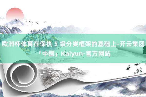欧洲杯体育在保执 5 级分类框架的基础上-开云集团「中国」Kaiyun·官方网站