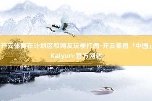开云体育在计划区和网友玩梗打闹-开云集团「中国」Kaiyun·官方网站