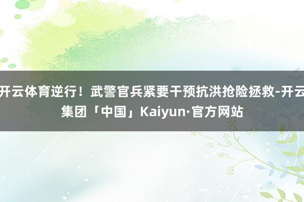 开云体育逆行！武警官兵紧要干预抗洪抢险拯救-开云集团「中国」Kaiyun·官方网站