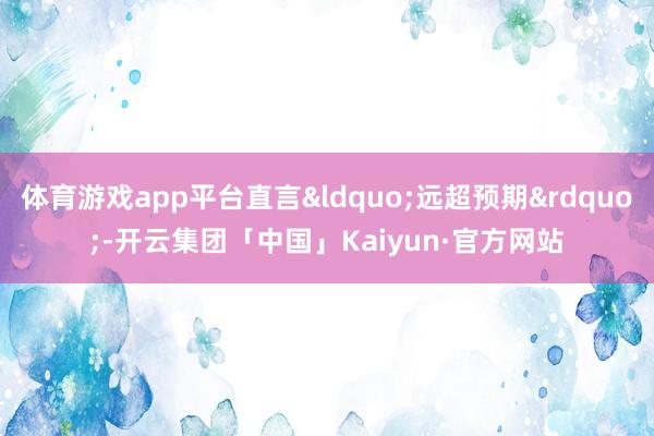 体育游戏app平台直言&ldquo;远超预期&rdquo;-开云集团「中国」Kaiyun·官方网站