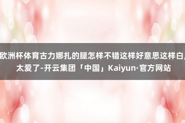 欧洲杯体育古力娜扎的腿怎样不错这样好意思这样白, 太爱了-开云集团「中国」Kaiyun·官方网站