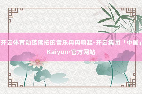 开云体育动荡落拓的音乐冉冉响起-开云集团「中国」Kaiyun·官方网站