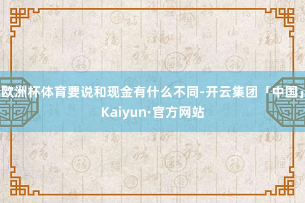欧洲杯体育要说和现金有什么不同-开云集团「中国」Kaiyun·官方网站