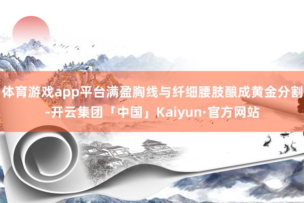 体育游戏app平台满盈胸线与纤细腰肢酿成黄金分割-开云集团「中国」Kaiyun·官方网站