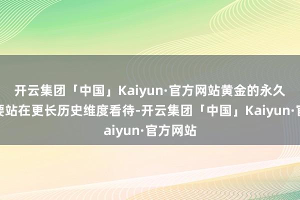 开云集团「中国」Kaiyun·官方网站黄金的永久牛市需要站在更长历史维度看待-开云集团「中国」Kaiyun·官方网站