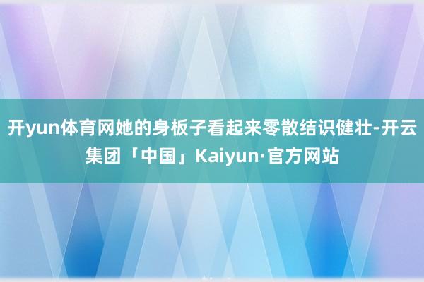 开yun体育网她的身板子看起来零散结识健壮-开云集团「中国」Kaiyun·官方网站