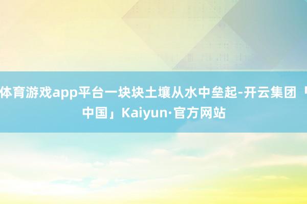 体育游戏app平台一块块土壤从水中垒起-开云集团「中国」Kaiyun·官方网站