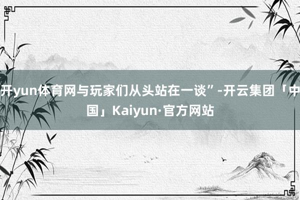 开yun体育网与玩家们从头站在一谈”-开云集团「中国」Kaiyun·官方网站